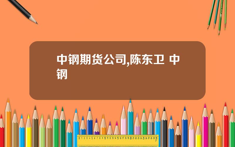 中钢期货公司,陈东卫 中钢